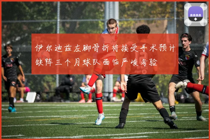 伊尔迪兹左脚骨折将接受手术预计缺阵三个月球队面临严峻考验