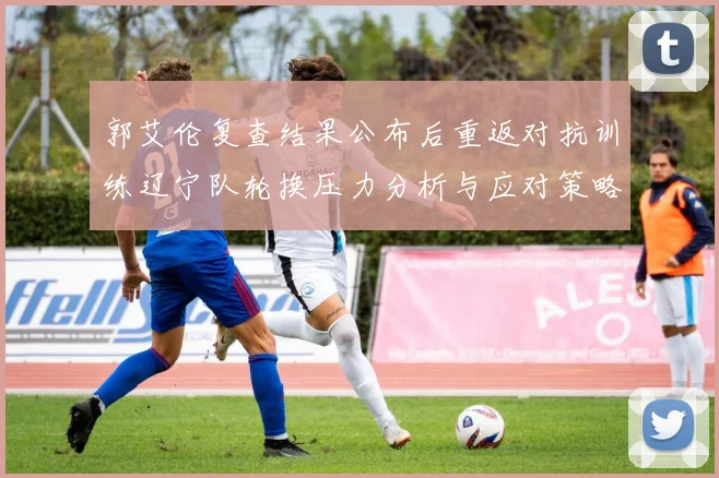 郭艾伦复查结果公布后重返对抗训练辽宁队轮换压力分析与应对策略
