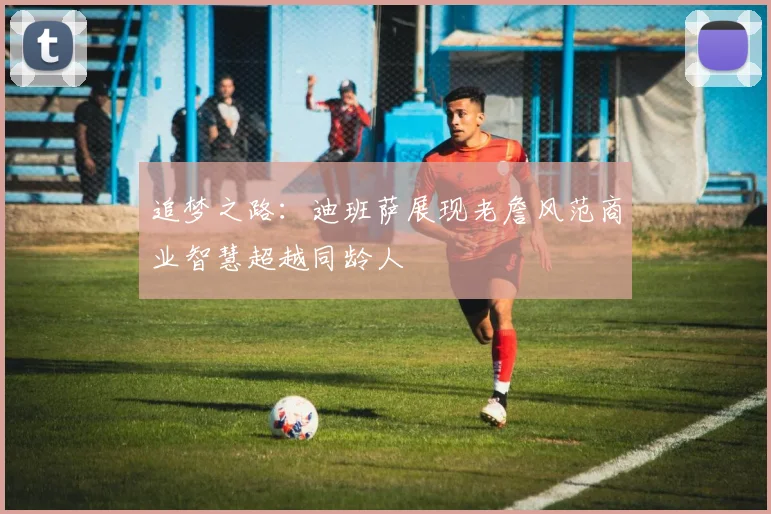追梦之路：迪班萨展现老詹风范商业智慧超越同龄人