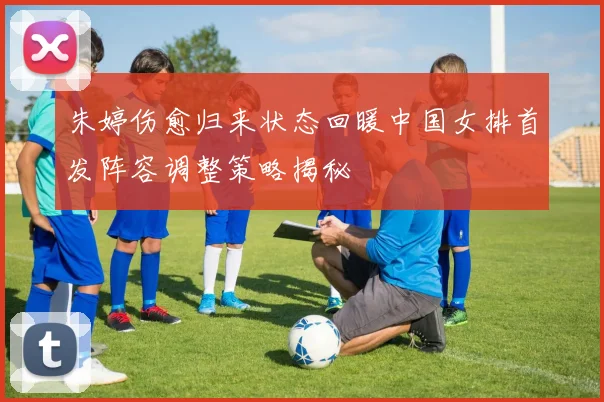 朱婷伤愈归来状态回暖中国女排首发阵容调整策略揭秘