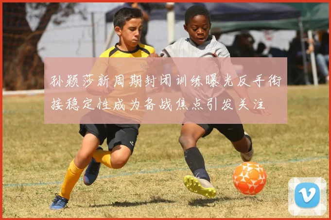 孙颖莎新周期封闭训练曝光反手衔接稳定性成为备战焦点引发关注