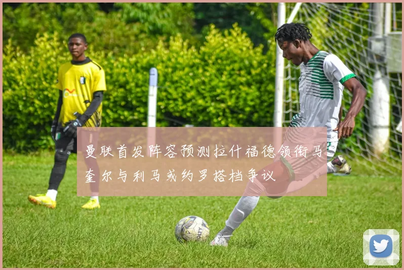 曼联首发阵容预测拉什福德领衔马奎尔与利马或约罗搭档争议