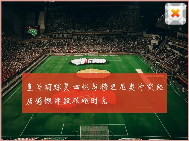 皇马前球员回忆与穆里尼奥冲突经历感慨那段艰难时光