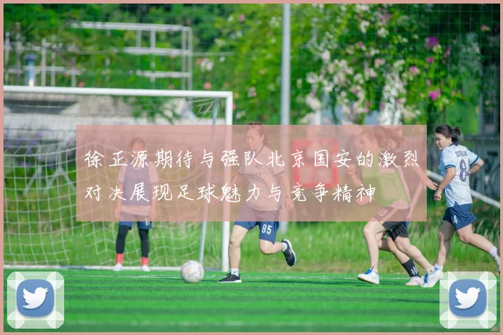 徐正源期待与强队北京国安的激烈对决展现足球魅力与竞争精神
