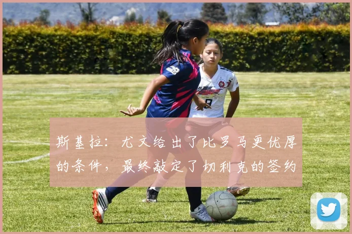 斯基拉：尤文给出了比罗马更优厚的条件，最终敲定了切利克的签约