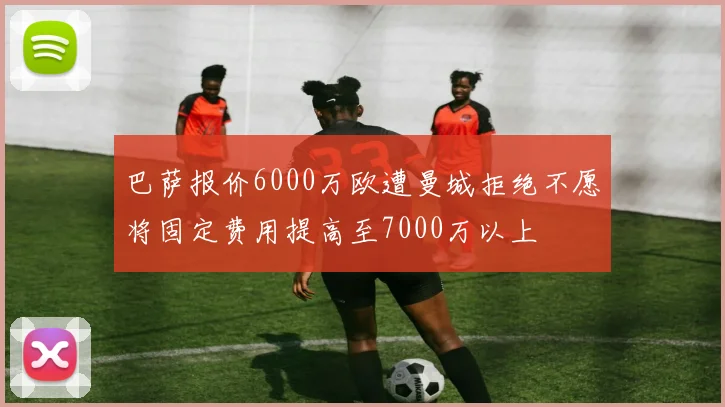 巴萨报价6000万欧遭曼城拒绝不愿将固定费用提高至7000万以上