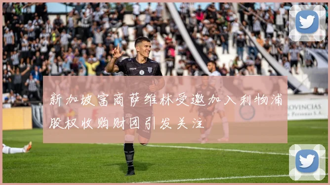 新加坡富商萨维林受邀加入利物浦股权收购财团引发关注