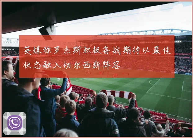英媒称罗杰斯积极备战期待以最佳状态融入切尔西新阵容