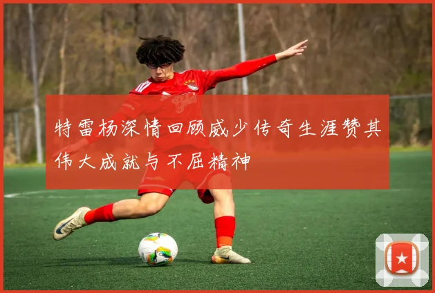 特雷杨深情回顾威少传奇生涯赞其伟大成就与不屈精神