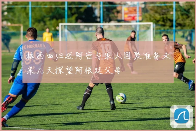 梅西回归迈阿密与家人团聚准备未来几天探望阿根廷父母